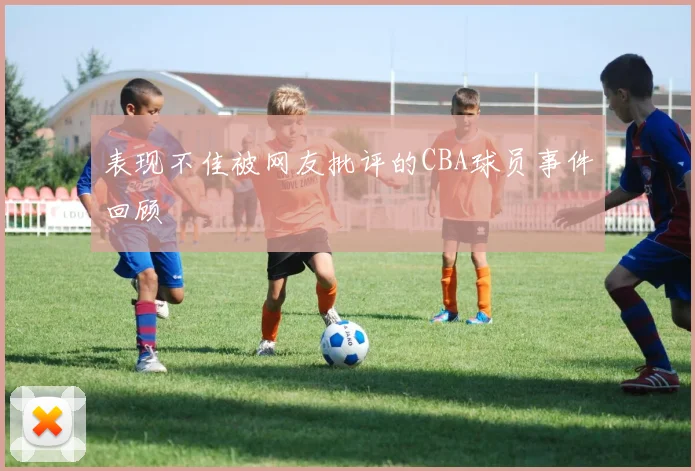 表现不佳被网友批评的CBA球员事件回顾