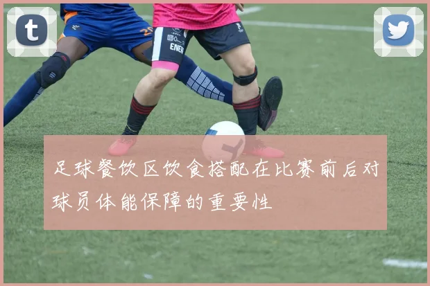 足球餐饮区饮食搭配在比赛前后对球员体能保障的重要性