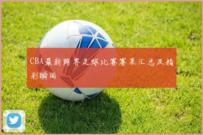 CBA最新跨界足球比赛赛果汇总及精彩瞬间