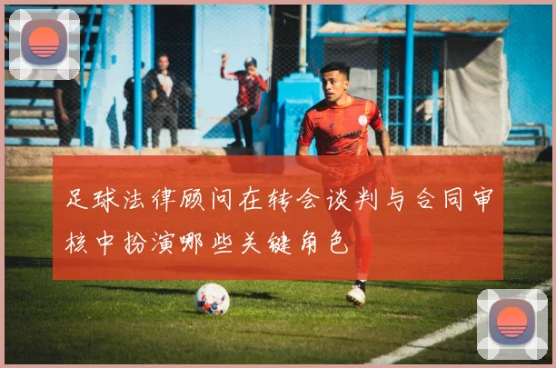 足球法律顾问在转会谈判与合同审核中扮演哪些关键角色